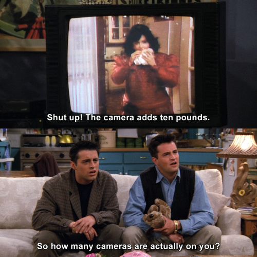Friends - Shut up! The camera adds ten pounds.